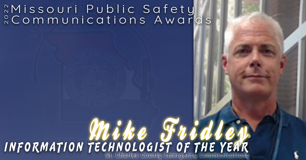 Mike Fridley of St. Charles County Emergency Communications was nominated and selected as the 2022 Information Technologist of the Year! 

Mike began his career in emergency communications in the midst of the COVID-19 pandemic and was immediately thrown into system upgrade projects such as a new CAD that was set to go live in just a few months! Mike is responsible for leading the St. Charles ECC IT Department and all systems and databases at both the primary and back up facilities. 

Mike demonstrated a lead from the front mentality when he volunteered to take the evening shift covering the help-desk so that his staff could be at home for dinner with their families. He is a "constant source of positivity and enthusiasm" at St. Charles County ECC. 

Congratulations Mike Fridley for being selected as the 2022 Information Technologist of the Year Award!